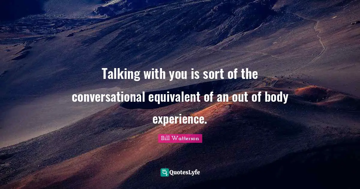 Talking with you is sort of the conversational equivalent of an out of body experience.