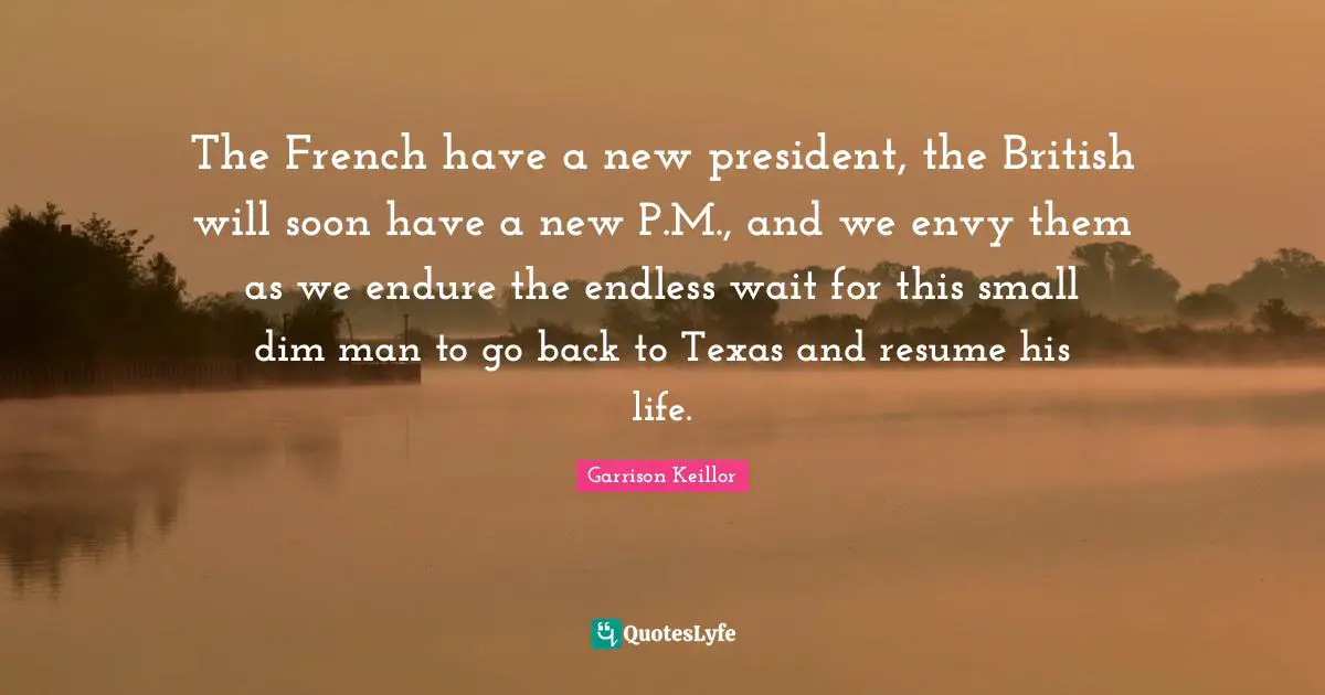 The French have a new president, the British will soon have a new P.M., and we envy them as we endure the endless wait for this small dim man to go back to Texas and resume his life.