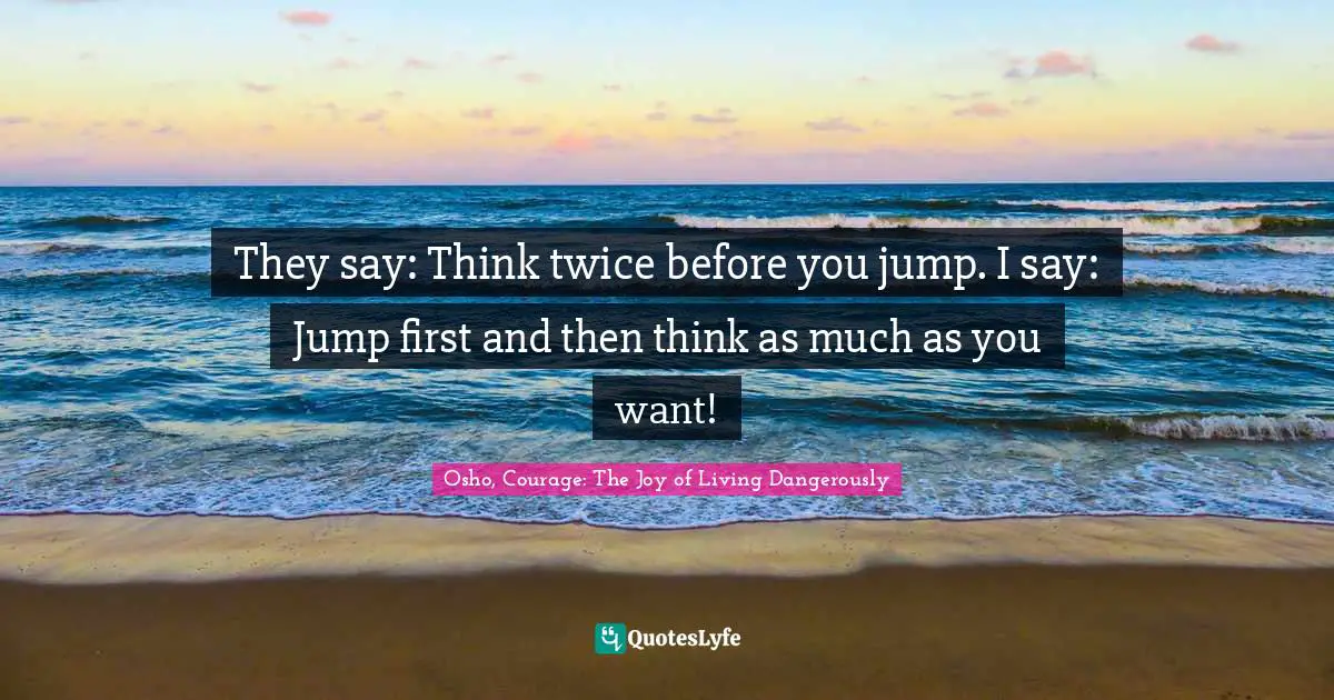 They say: Think twice before you jump. I say: Jump first and then think as much as you want!