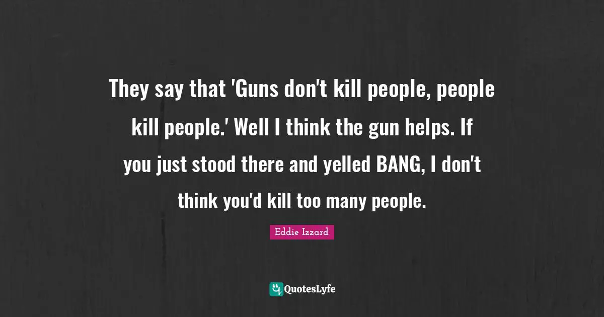 They say that 'Guns don't kill people, people kill people.' Well I think the gun helps. If you just stood there and yelled BANG, I don't think you'd kill too many people.
