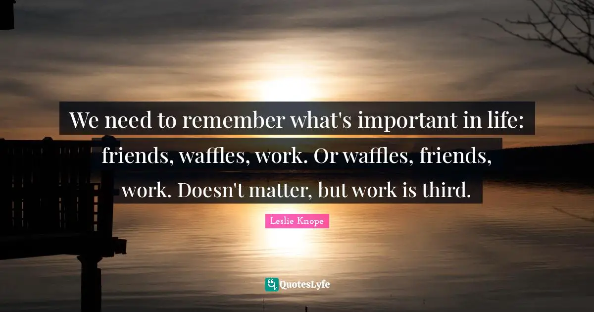 We need to remember what's important in life: friends, waffles, work. Or waffles, friends, work. Doesn't matter, but work is third.