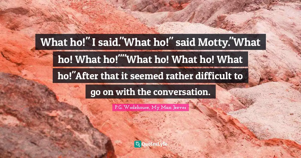 What ho!" I said."What ho!" said Motty."What ho! What ho!""What ho! What ho! What ho!"After that it seemed rather difficult to go on with the conversation.