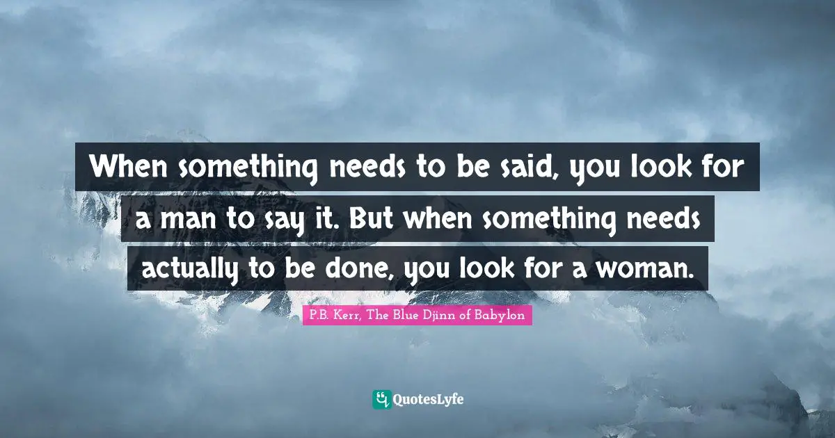 When something needs to be said, you look for a man to say it. But when something needs actually to be done, you look for a woman.