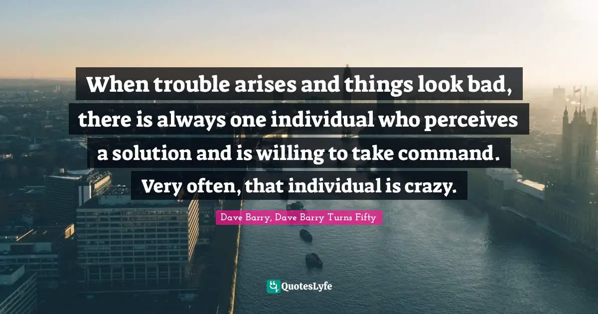 When trouble arises and things look bad, there is always one individual who perceives a solution and is willing to take command. Very often, that individual is crazy.