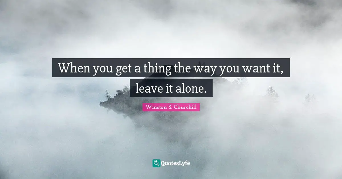 Winston S. Churchill Quotes: "When you get a thing the way you want it, leave it alone."