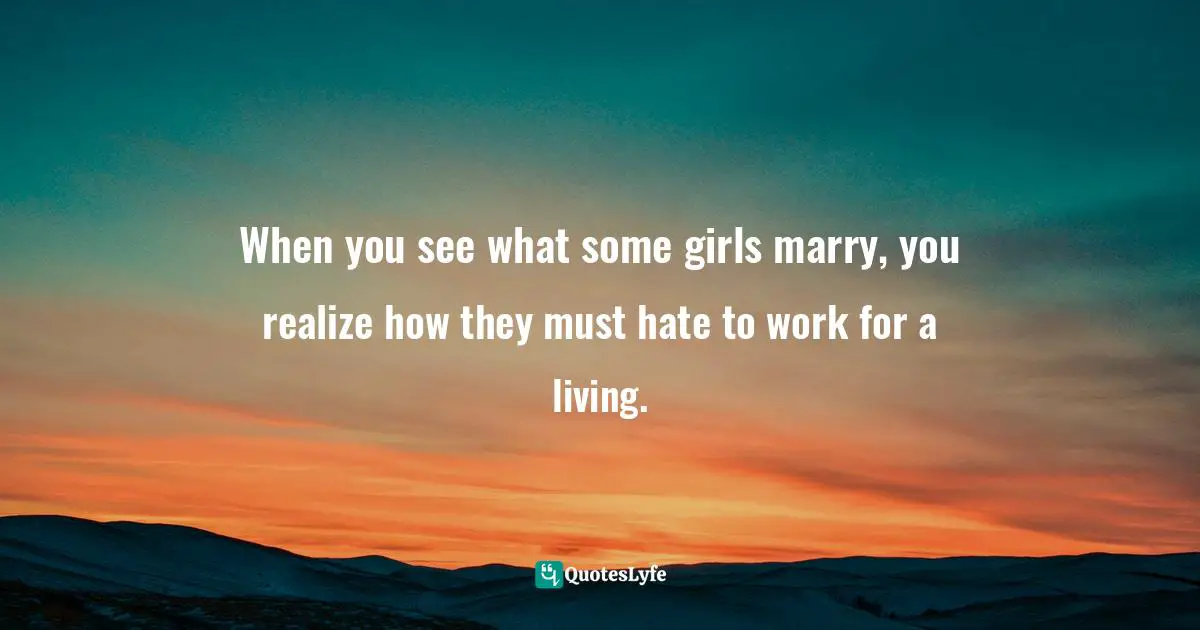 When you see what some girls marry, you realize how they must hate to work for a living.