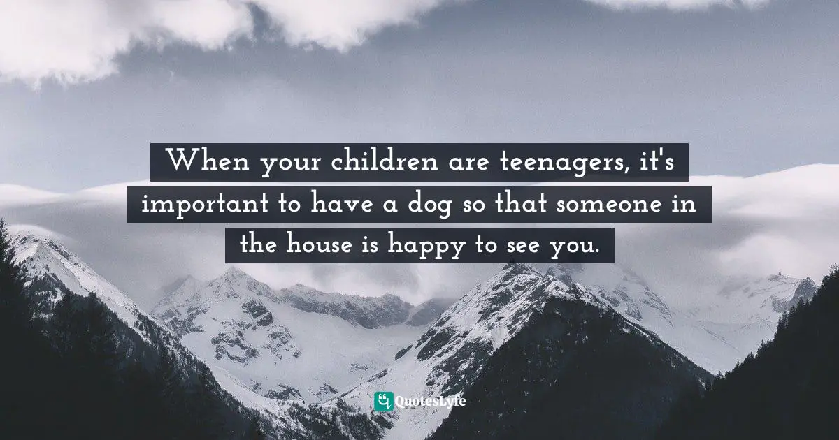 Nora Ephron Quotes: "When your children are teenagers, it's important to have a dog so that someone in the house is happy to see you."