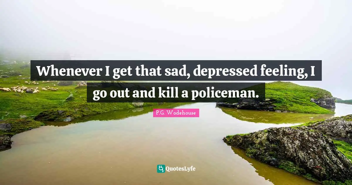 Whenever I get that sad, depressed feeling, I go out and kill a policeman.