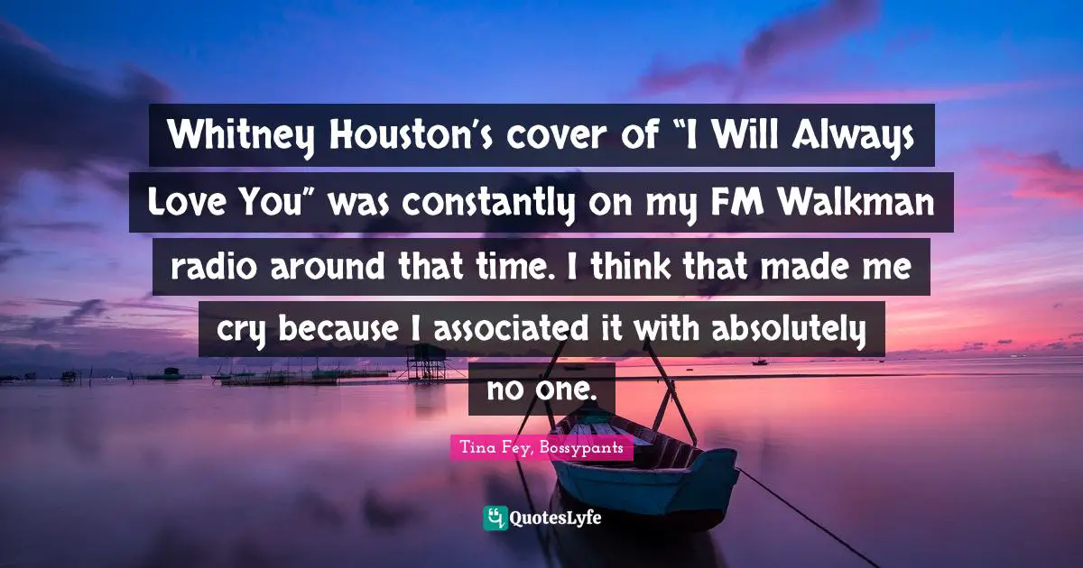 Tina Fey, Bossypants Quotes: "Whitney Houston’s cover of “I Will Always Love You” was constantly on my FM Walkman radio around that time. I think that made me cry because I associated it with absolutely no one."