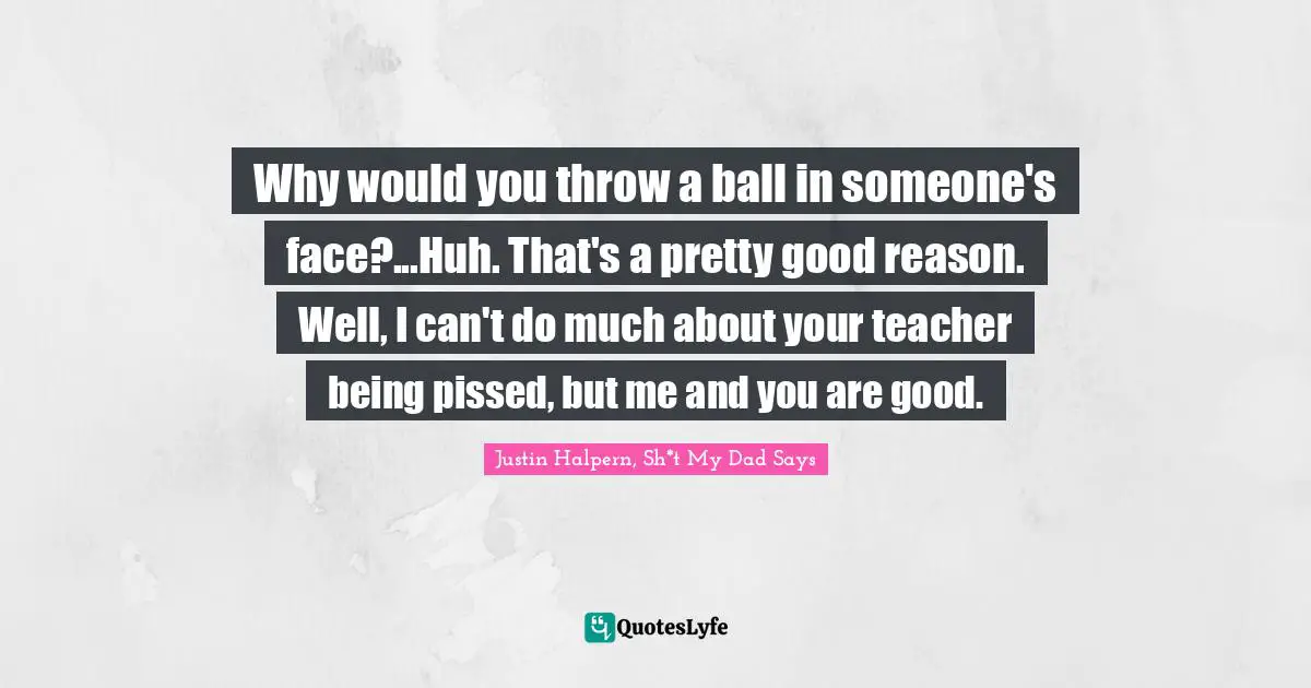 Why would you throw a ball in someone's face?...Huh. That's a pretty good reason. Well, I can't do much about your teacher being pissed, but me and you are good.