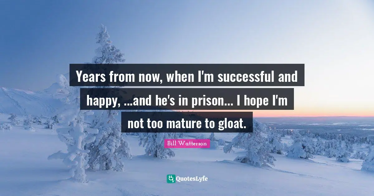 Years from now, when I'm successful and happy, ...and he's in prison... I hope I'm not too mature to gloat.