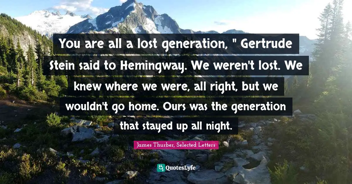 You are all a lost generation, " Gertrude Stein said to Hemingway. We weren't lost. We knew where we were, all right, but we wouldn't go home. Ours was the generation that stayed up all night.