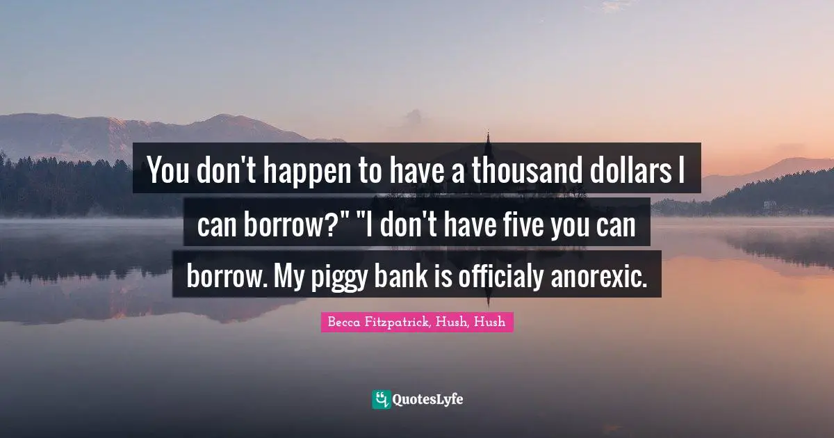 You don't happen to have a thousand dollars I can borrow?" "I don't have five you can borrow. My piggy bank is officialy anorexic.