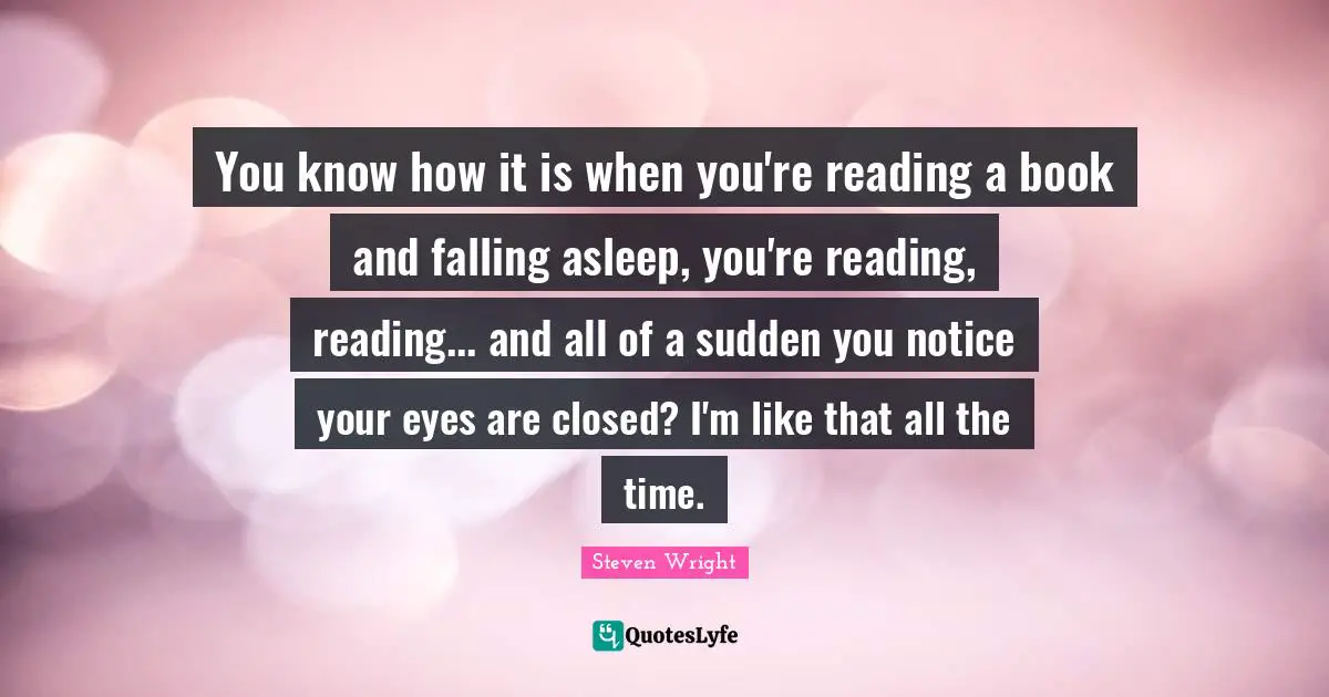 You know how it is when you're reading a book and falling asleep, you're reading, reading... and all of a sudden you notice your eyes are closed? I'm like that all the time.