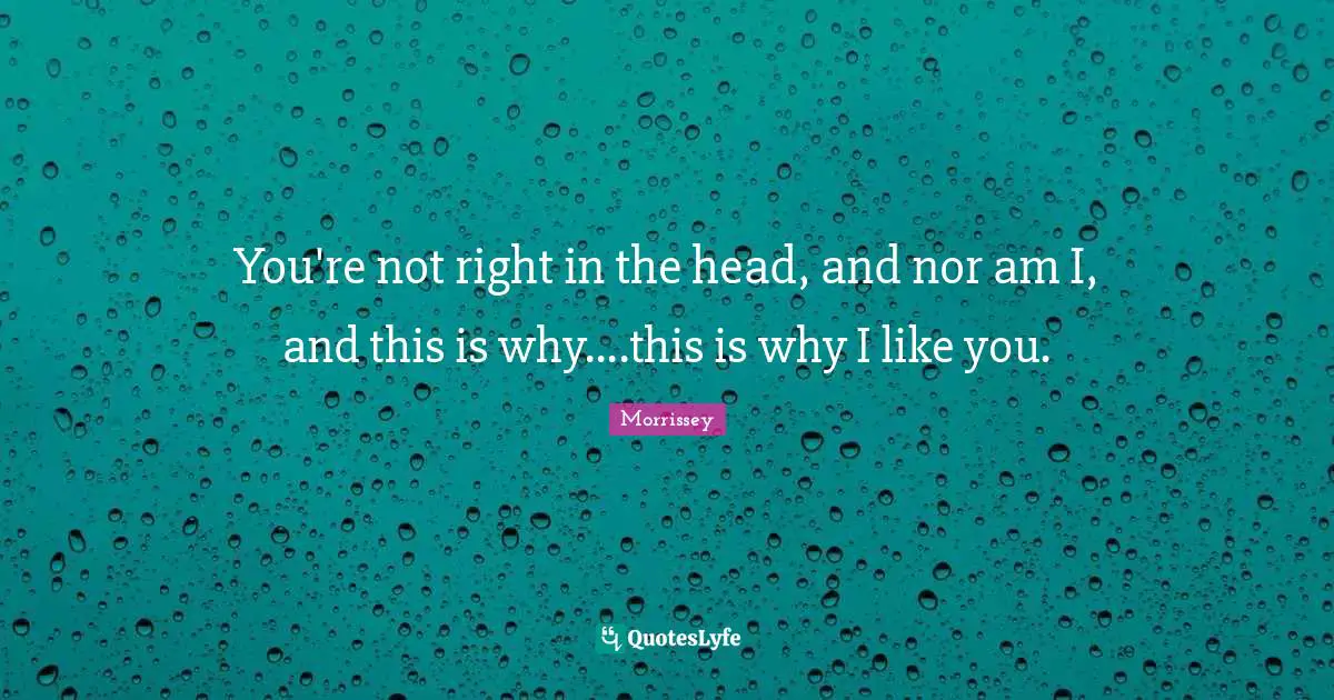 You're not right in the head, and nor am I, and this is why....this is why I like you.