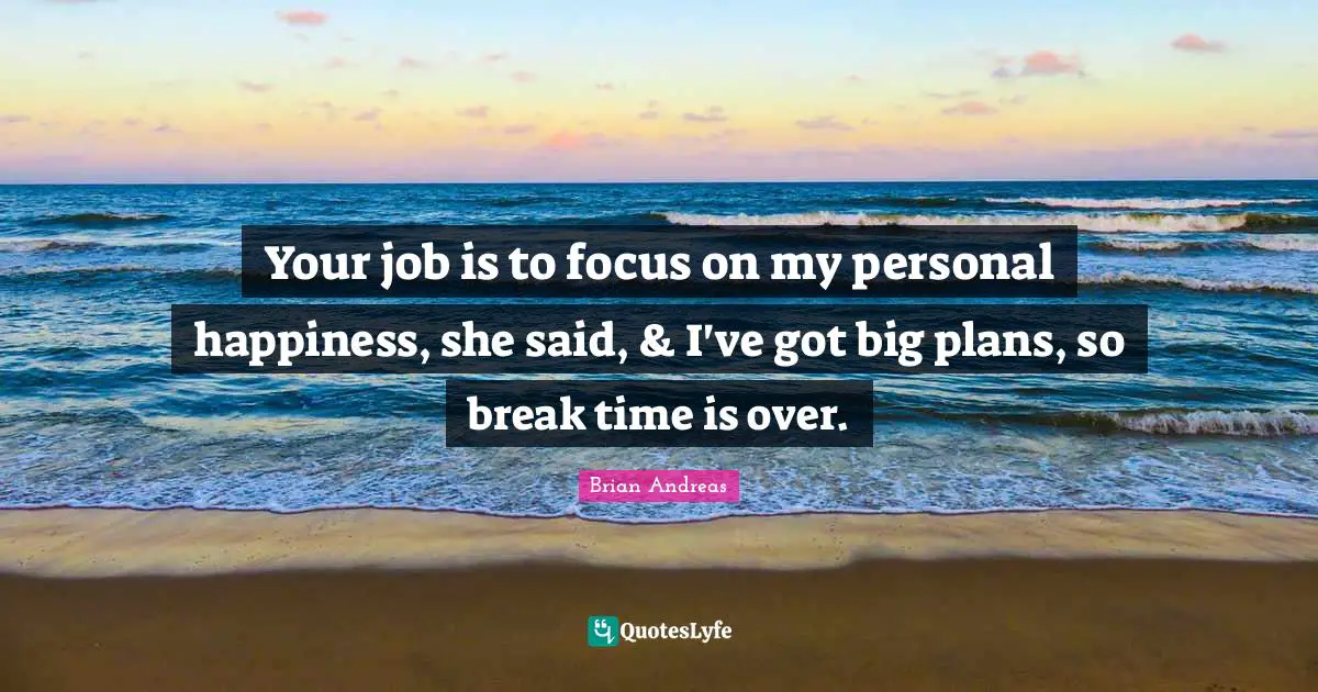 Your job is to focus on my personal happiness, she said, & I've got big plans, so break time is over.