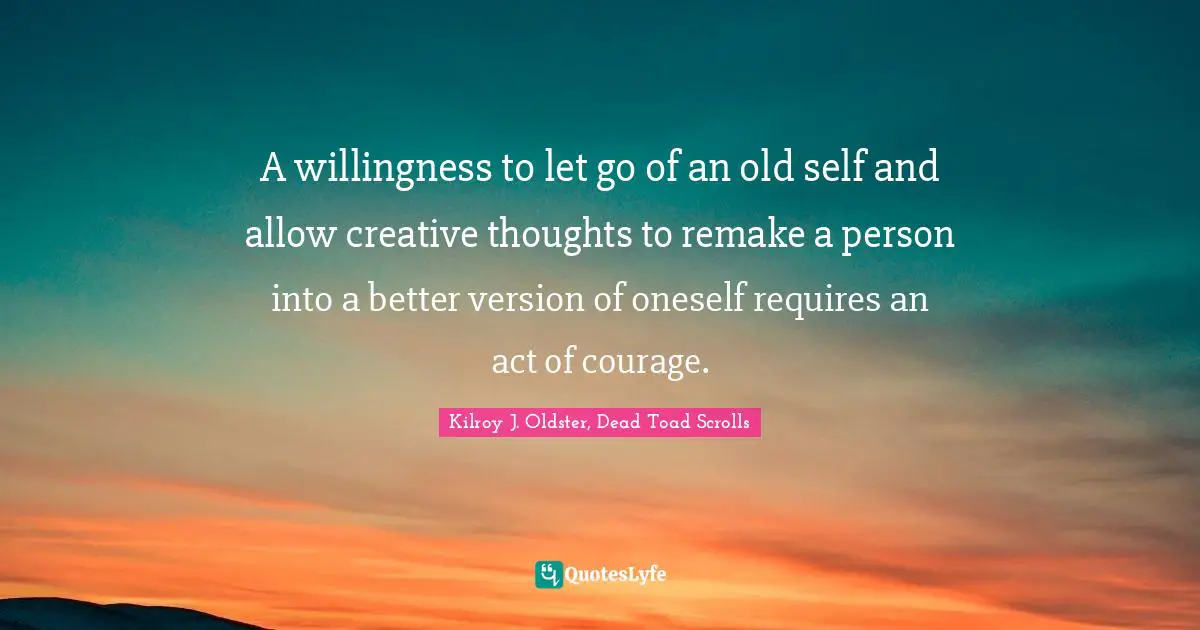 A willingness to let go of an old self and allow creative thoughts to remake a person into a better version of oneself requires an act of courage.