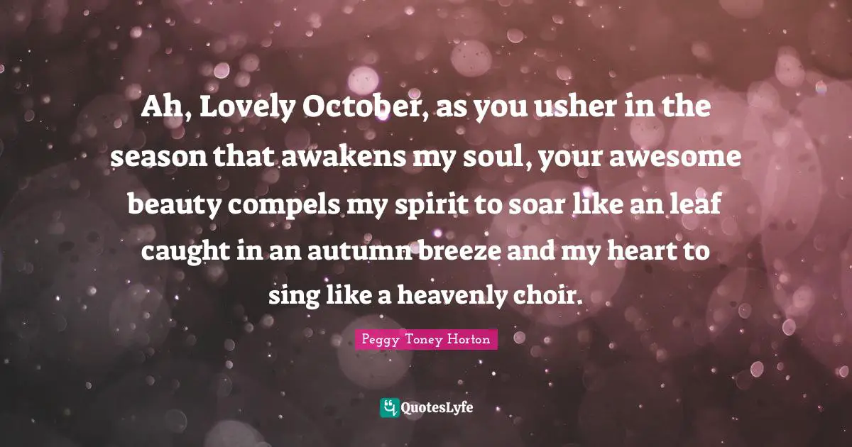 Ah, Lovely October, as you usher in the season that awakens my soul, your awesome beauty compels my spirit to soar like an leaf caught in an autumn breeze and my heart to sing like a heavenly choir.