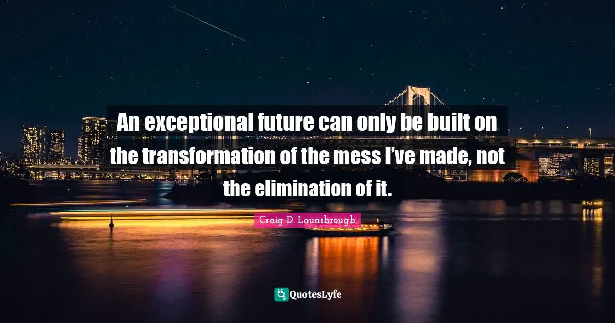 An exceptional future can only be built on the transformation of the mess I’ve made, not the elimination of it.