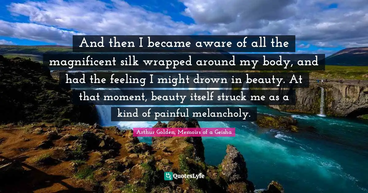 And then I became aware of all the magnificent silk wrapped around my body, and had the feeling I might drown in beauty. At that moment, beauty itself struck me as a kind of painful melancholy.