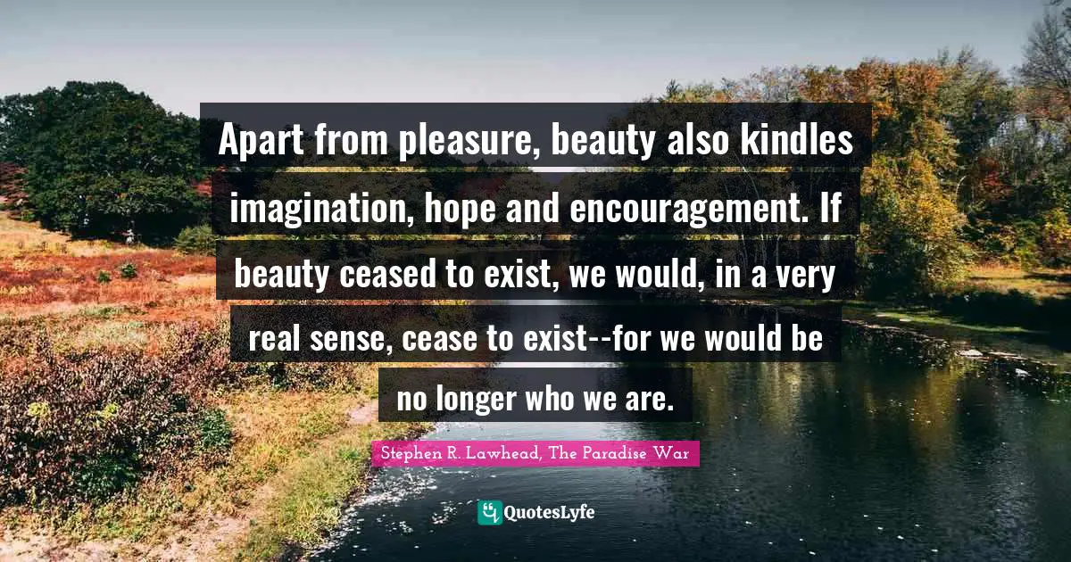 Apart from pleasure, beauty also kindles imagination, hope and encouragement. If beauty ceased to exist, we would, in a very real sense, cease to exist--for we would be no longer who we are.