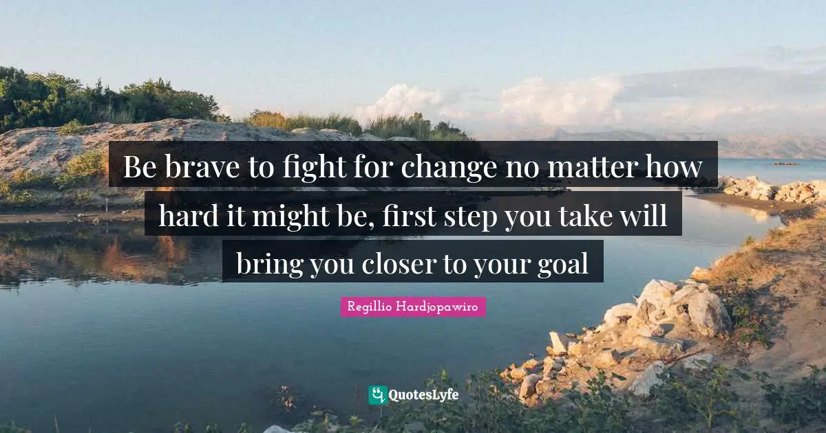 Be brave to fight for change no matter how hard it might be, first step you take will bring you closer to your goal