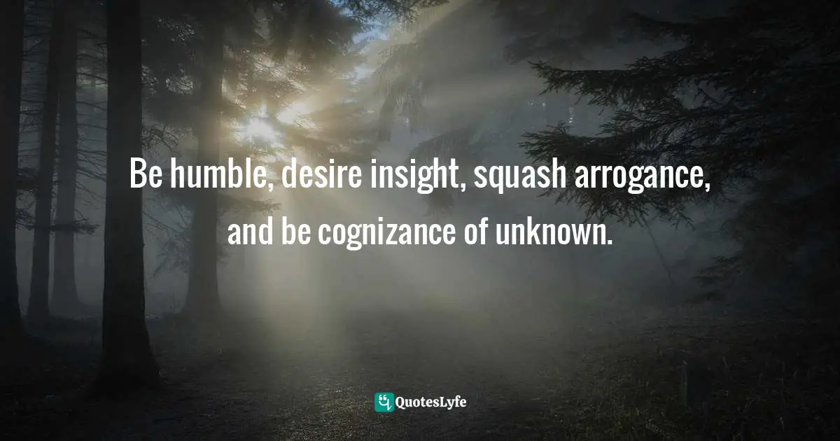 Be humble, desire insight, squash arrogance, and be cognizance of unknown.