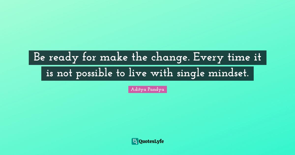Be ready for make the change. Every time it is not possible to live with single mindset.