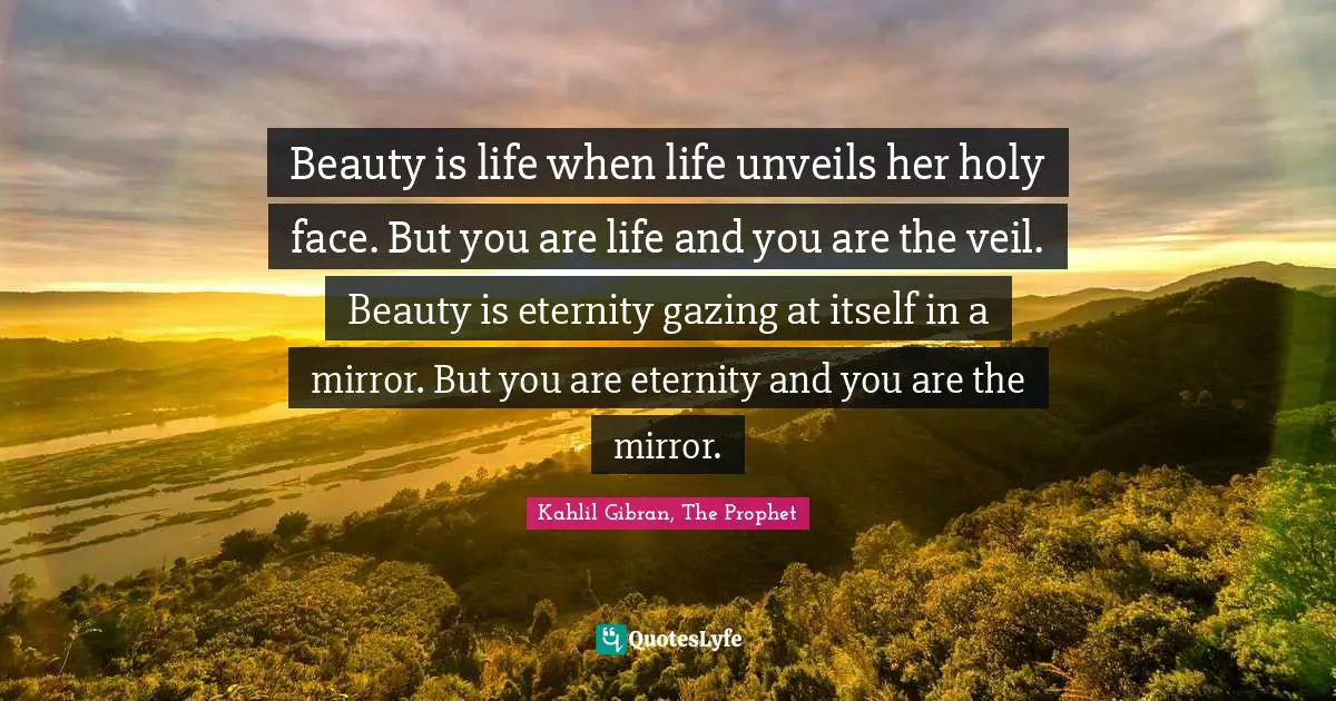 Beauty is life when life unveils her holy face. But you are life and you are the veil. Beauty is eternity gazing at itself in a mirror. But you are eternity and you are the mirror.