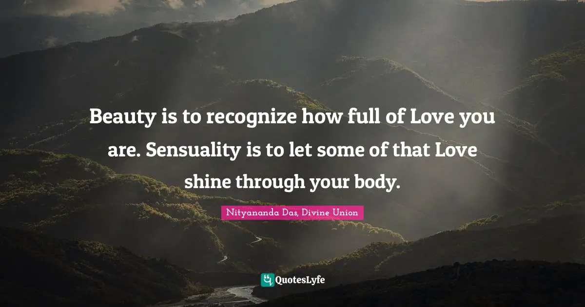 Beauty is to recognize how full of Love you are. Sensuality is to let some of that Love shine through your body.