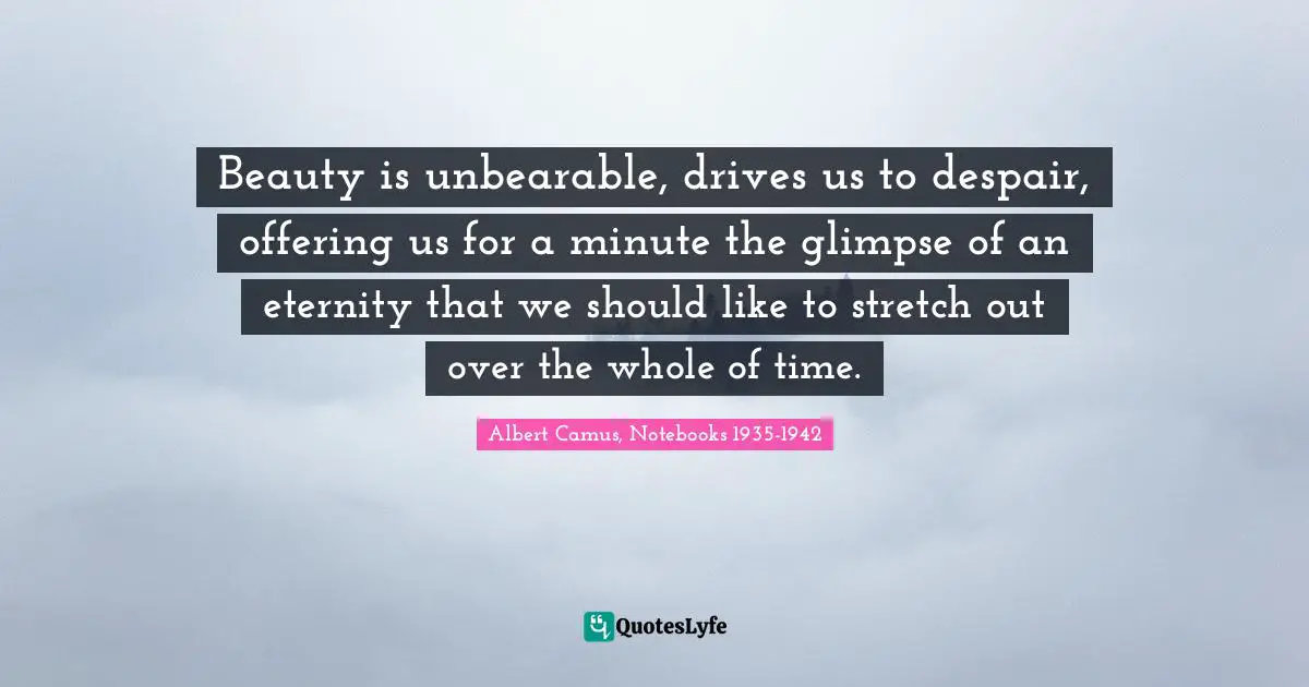 Albert Camus Quotes: "Beauty is unbearable, drives us to despair, offering us for a minute the glimpse of an eternity that we should like to stretch out over the whole of time."