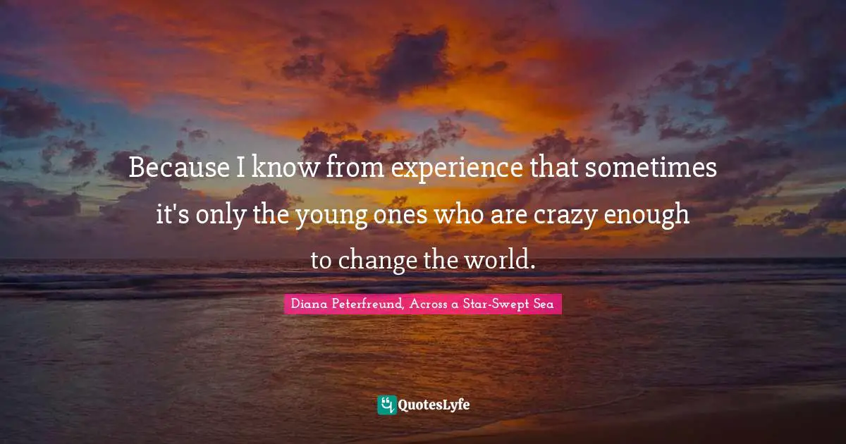 Because I know from experience that sometimes it's only the young ones who are crazy enough to change the world.