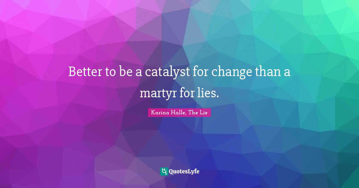 Better to be a catalyst for change than a martyr for lies.