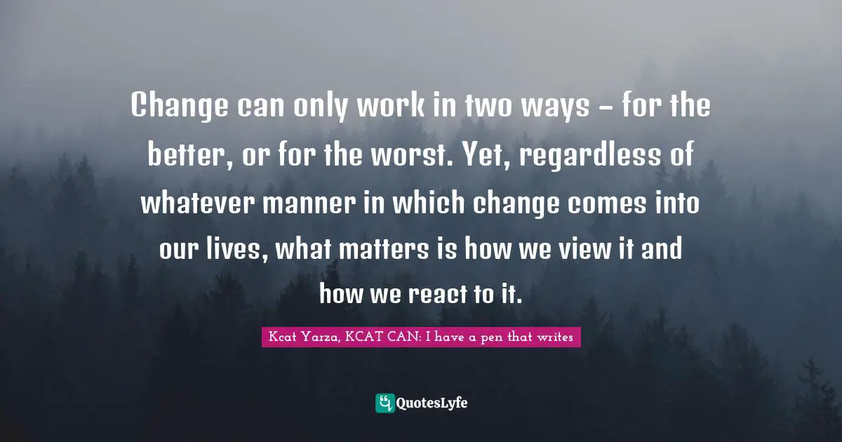 Change can only work in two ways – for the better, or for the worst. Yet, regardless of whatever manner in which change comes into our lives, what matters is how we view it and how we react to it.