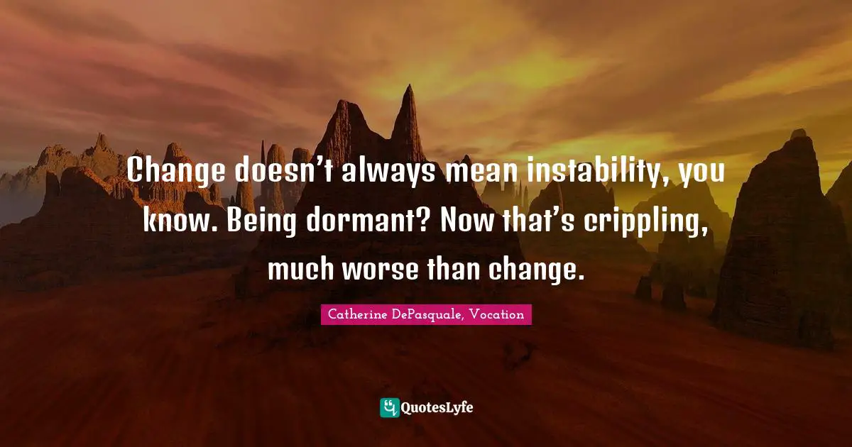Change doesn’t always mean instability, you know. Being dormant? Now that’s crippling, much worse than change.