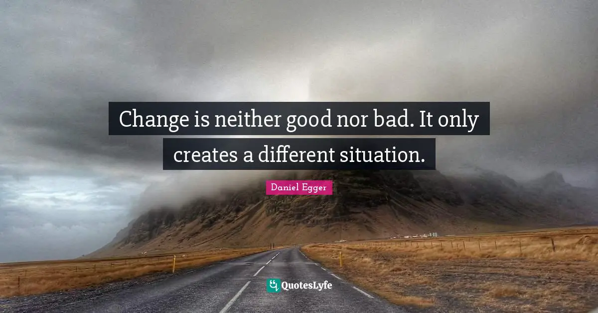 Change is neither good nor bad. It only creates a different situation.