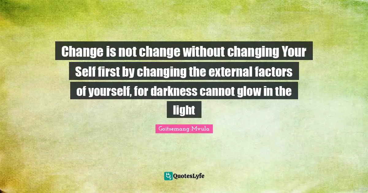 Change is not change without changing Your Self first by changing the external factors of yourself, for darkness cannot glow in the light