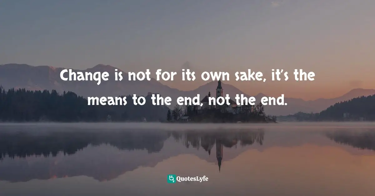 Agile Quotes: "Change is not for its own sake, it’s the means to the end, not the end."