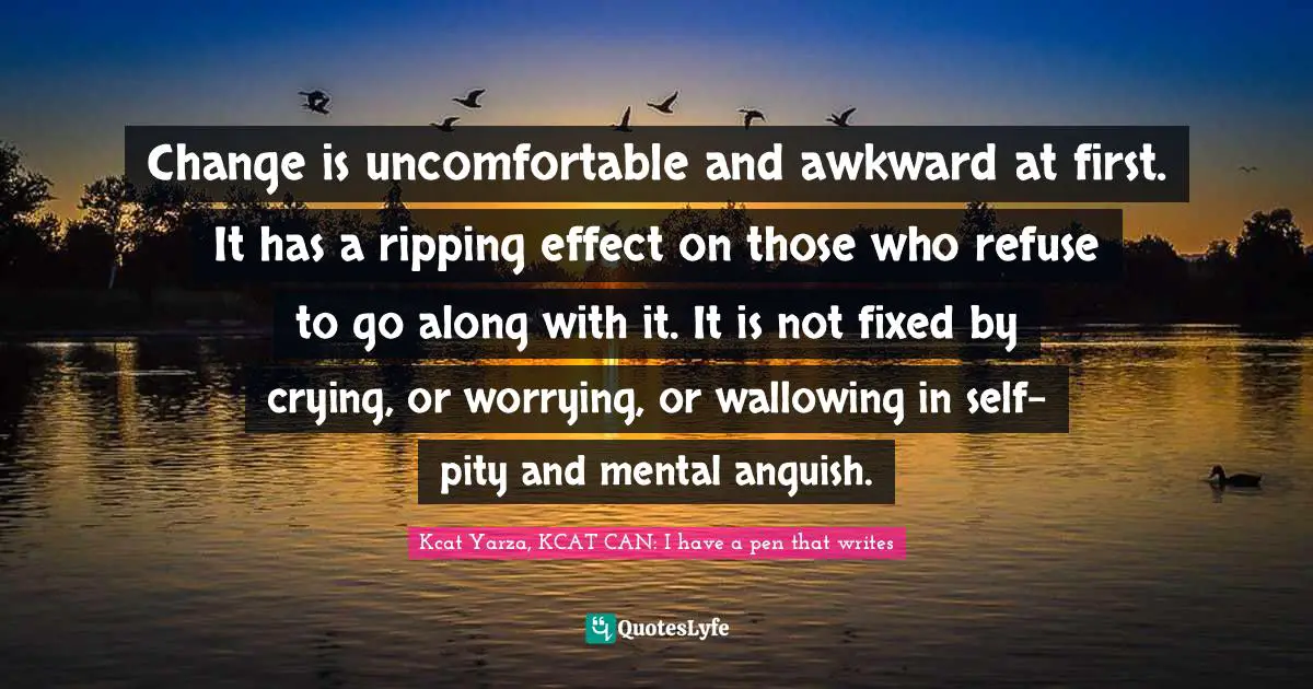 Change is uncomfortable and awkward at first. It has a ripping effect on those who refuse to go along with it. It is not fixed by crying, or worrying, or wallowing in self-pity and mental anguish.