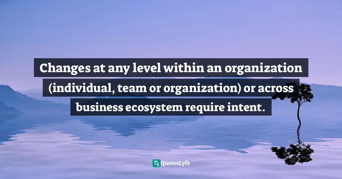 Changes at any level within an organization (individual, team or organization) or across business ecosystem require intent.