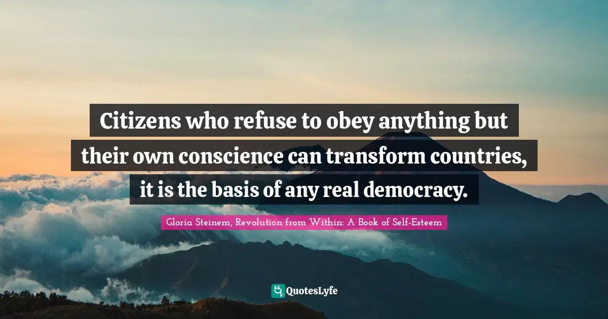 Citizens who refuse to obey anything but their own conscience can transform countries, it is the basis of any real democracy.
