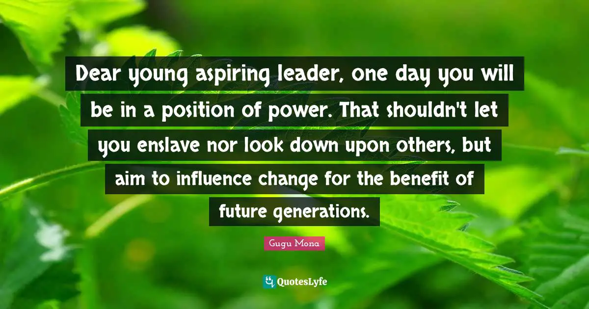 Dear young aspiring leader, one day you will be in a position of power. That shouldn't let you enslave nor look down upon others, but aim to influence change for the benefit of future generations.