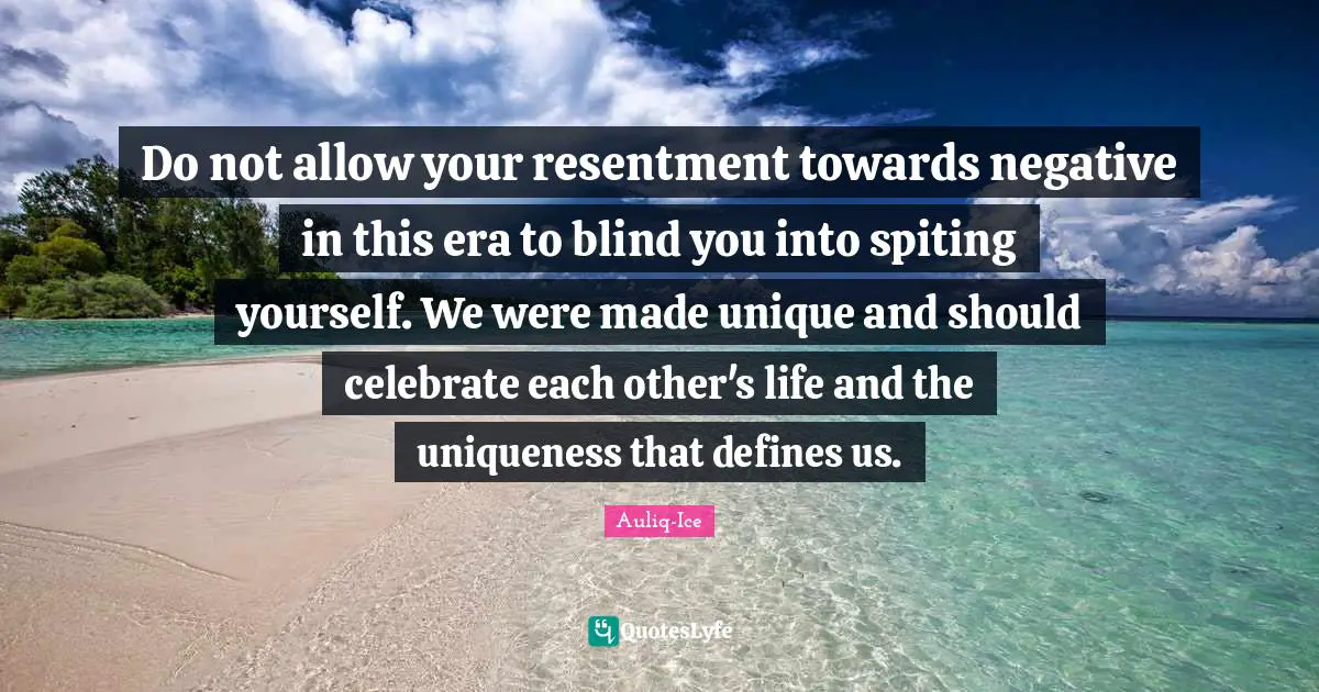 Do not allow your resentment towards negative in this era to blind you into spiting yourself. We were made unique and should celebrate each other's life and the uniqueness that defines us.