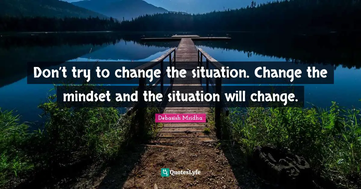 Don’t try to change the situation. Change the mindset and the situation will change.