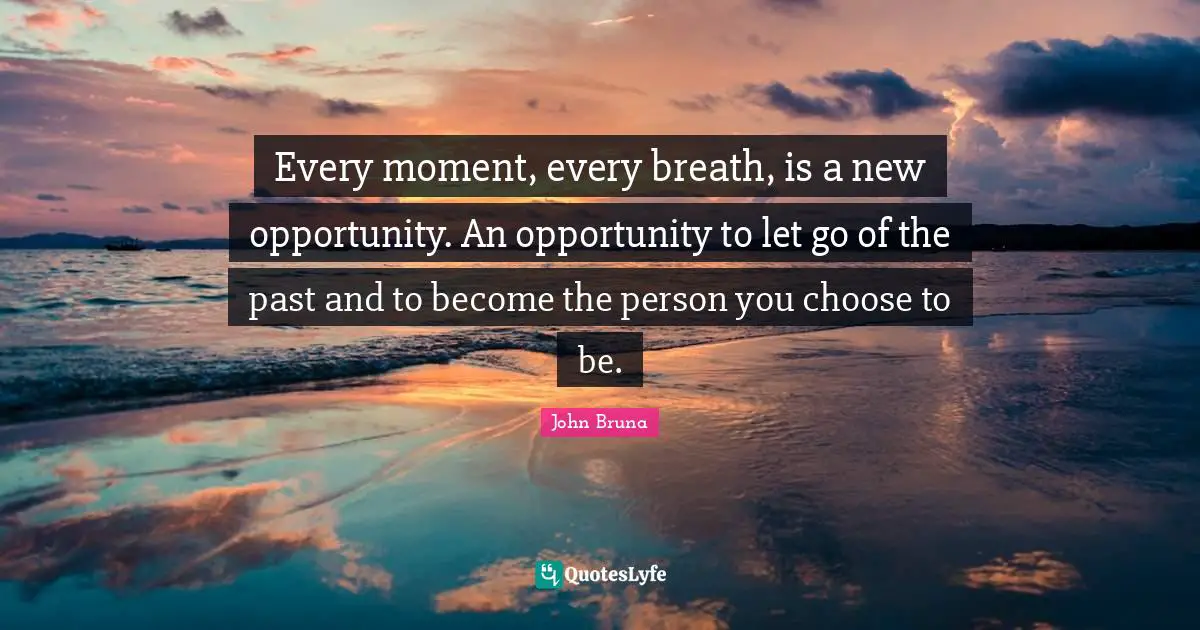 Every moment, every breath, is a new opportunity. An opportunity to let go of the past and to become the person you choose to be.