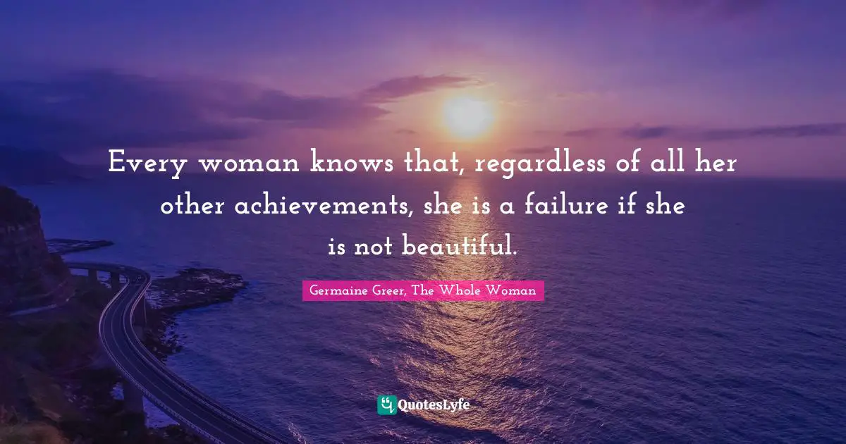 Germaine Greer Quotes: "Every woman knows that, regardless of all her other achievements, she is a failure if she is not beautiful."