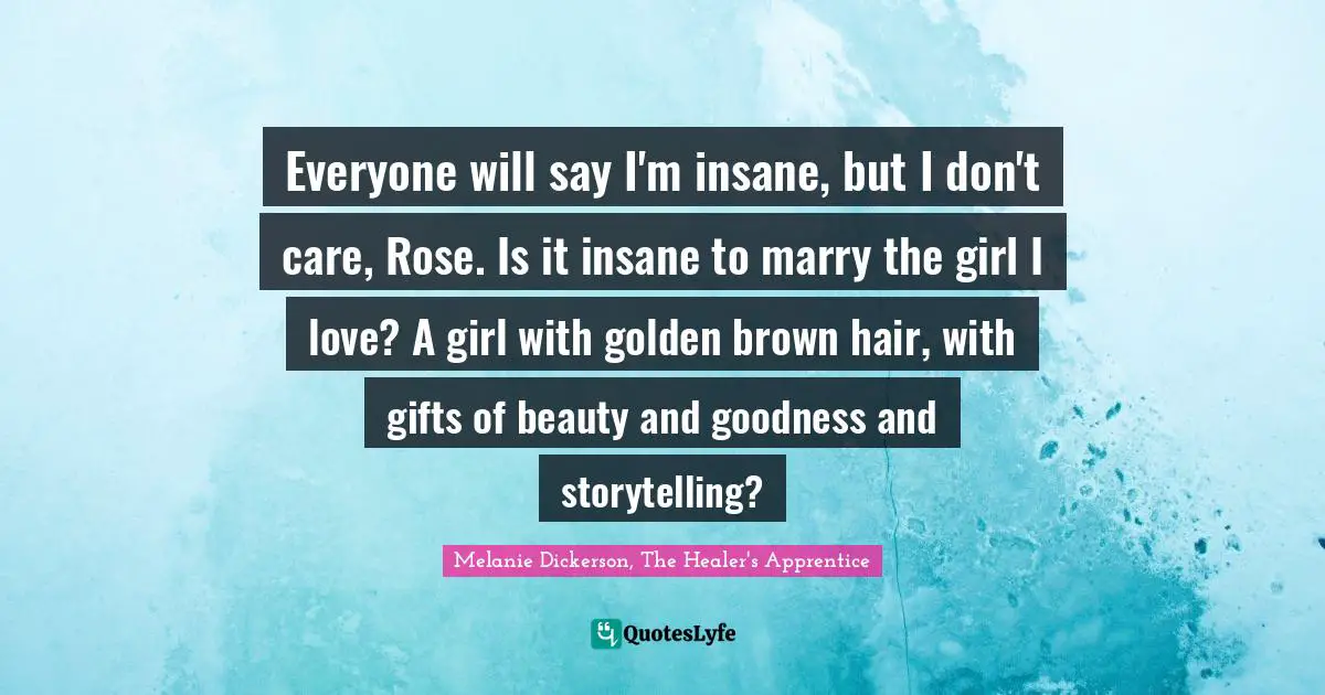Everyone will say I'm insane, but I don't care, Rose. Is it insane to marry the girl I love? A girl with golden brown hair, with gifts of beauty and goodness and storytelling?