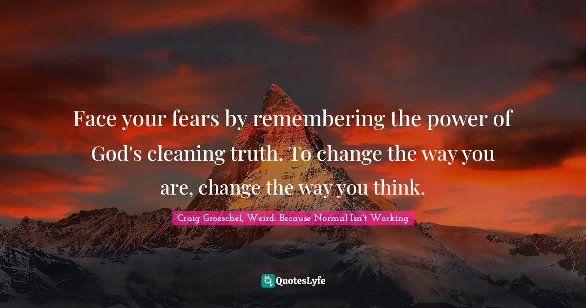 Face your fears by remembering the power of God's cleaning truth. To change the way you are, change the way you think.
