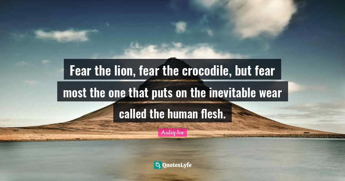 Fear the lion, fear the crocodile, but fear most the one that puts on the inevitable wear called the human flesh.