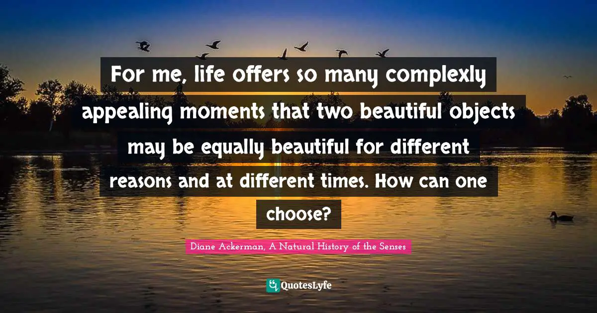 For me, life offers so many complexly appealing moments that two beautiful objects may be equally beautiful for different reasons and at different times. How can one choose?
